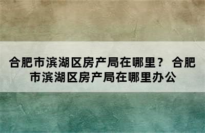 合肥市滨湖区房产局在哪里？ 合肥市滨湖区房产局在哪里办公